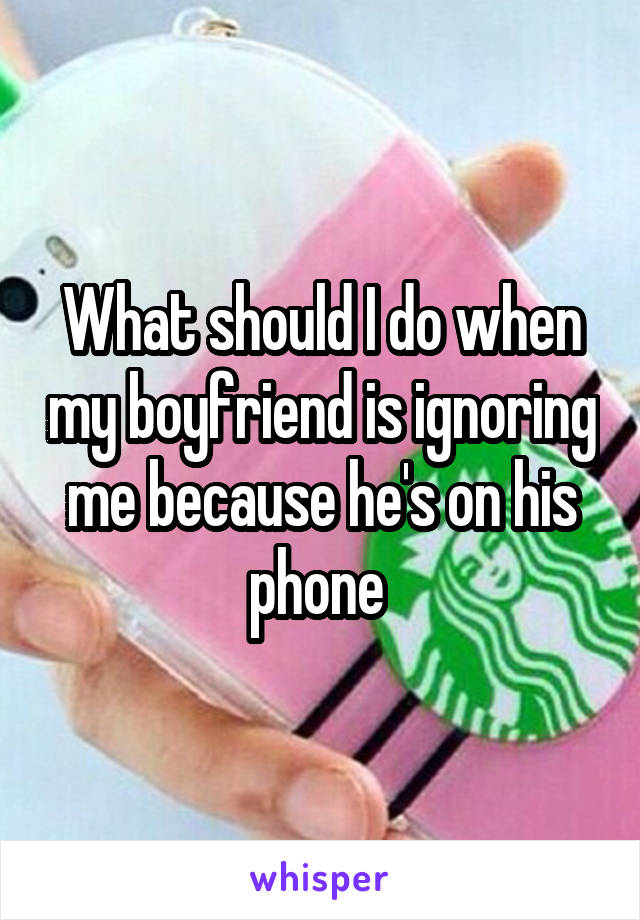 What should I do when my boyfriend is ignoring me because he's on his phone 