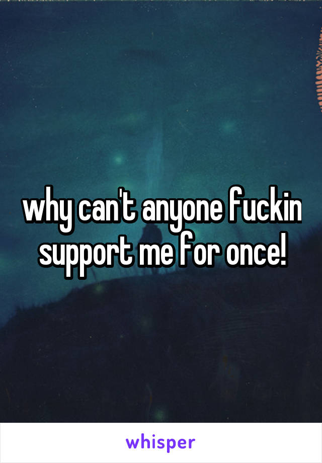 why can't anyone fuckin support me for once!