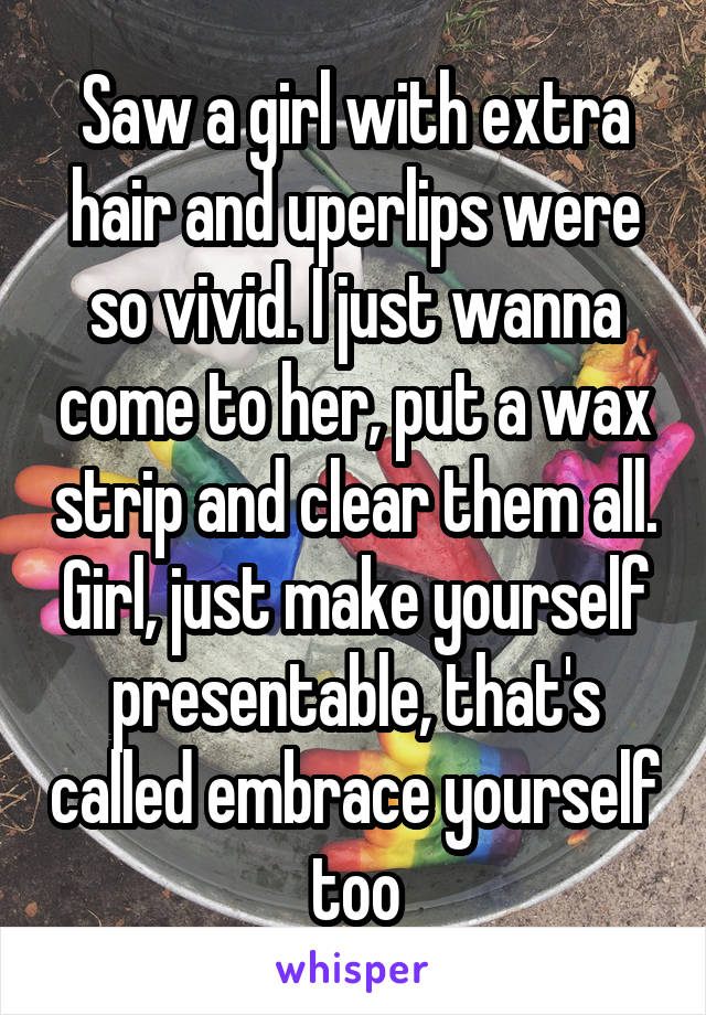 Saw a girl with extra hair and uperlips were so vivid. I just wanna come to her, put a wax strip and clear them all. Girl, just make yourself presentable, that's called embrace yourself too