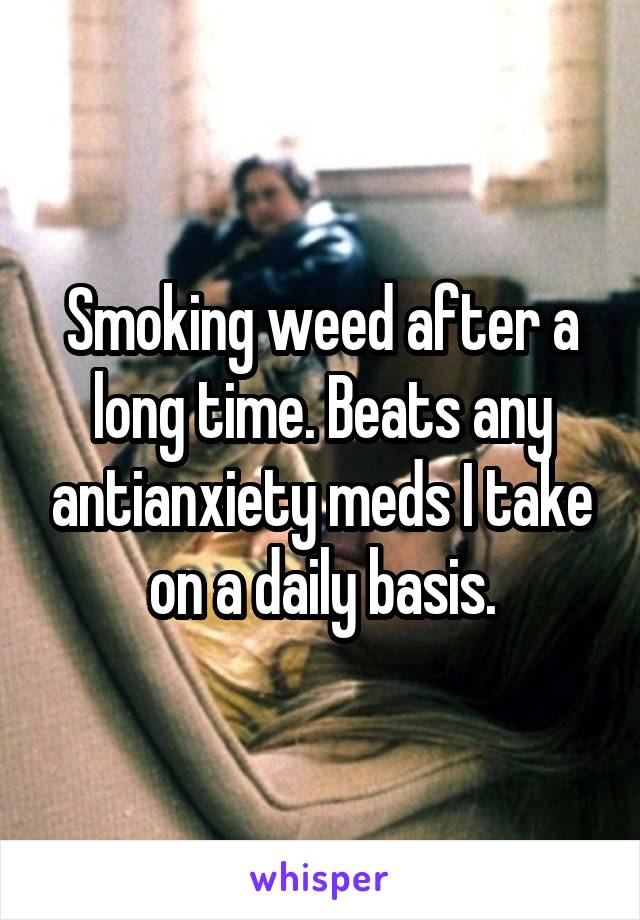 Smoking weed after a long time. Beats any antianxiety meds I take on a daily basis.