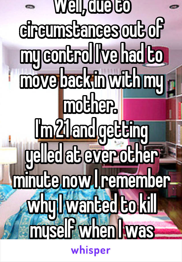 Well, due to circumstances out of my control I've had to move back in with my mother. 
I'm 21 and getting yelled at ever other minute now I remember why I wanted to kill myself when I was younger 