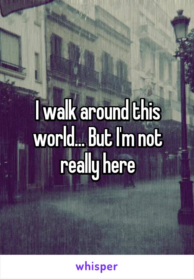 I walk around this world... But I'm not really here