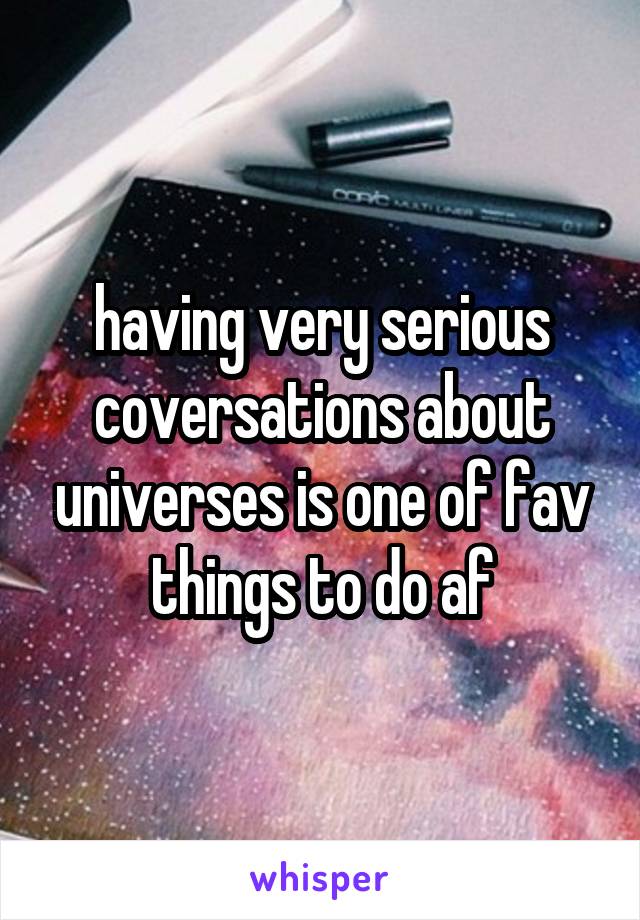 having very serious coversations about universes is one of fav things to do af