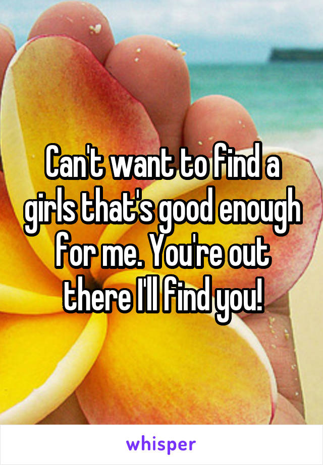 Can't want to find a girls that's good enough for me. You're out there I'll find you!