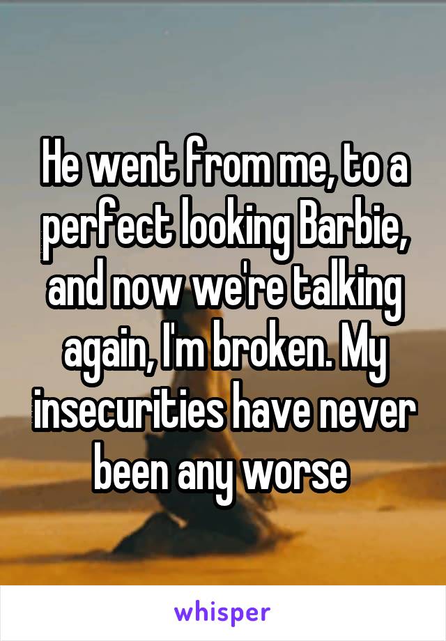 He went from me, to a perfect looking Barbie, and now we're talking again, I'm broken. My insecurities have never been any worse 