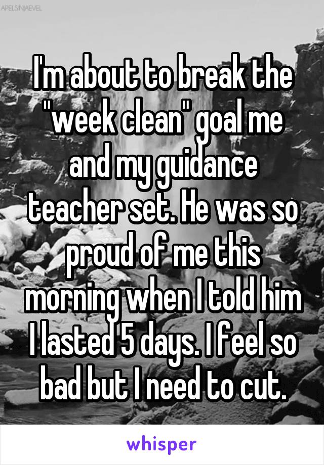 I'm about to break the "week clean" goal me and my guidance teacher set. He was so proud of me this morning when I told him I lasted 5 days. I feel so bad but I need to cut.