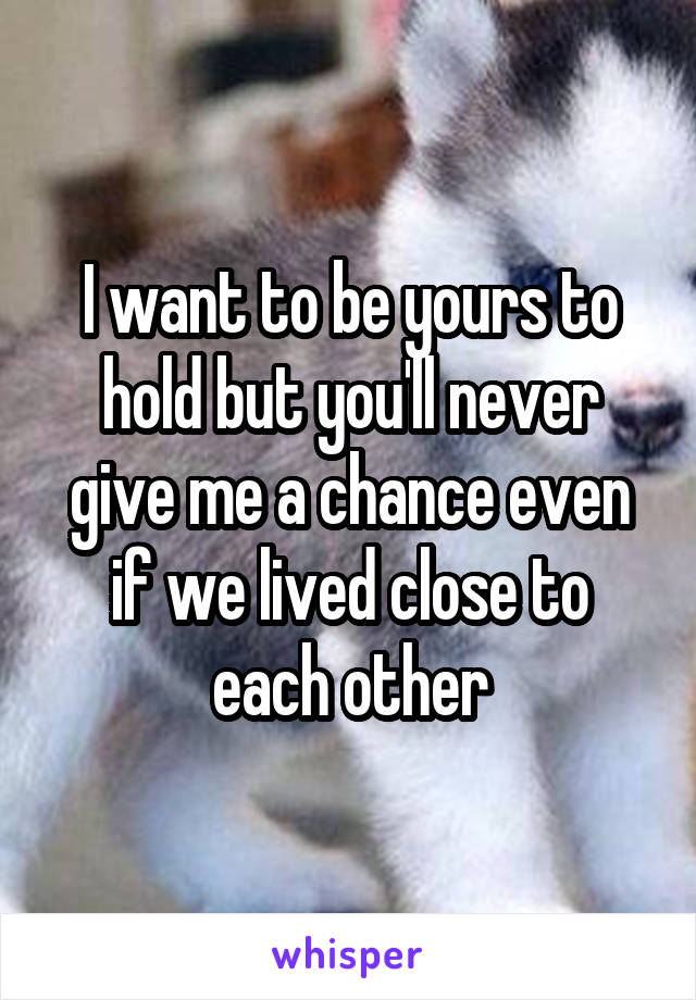 I want to be yours to hold but you'll never give me a chance even if we lived close to each other