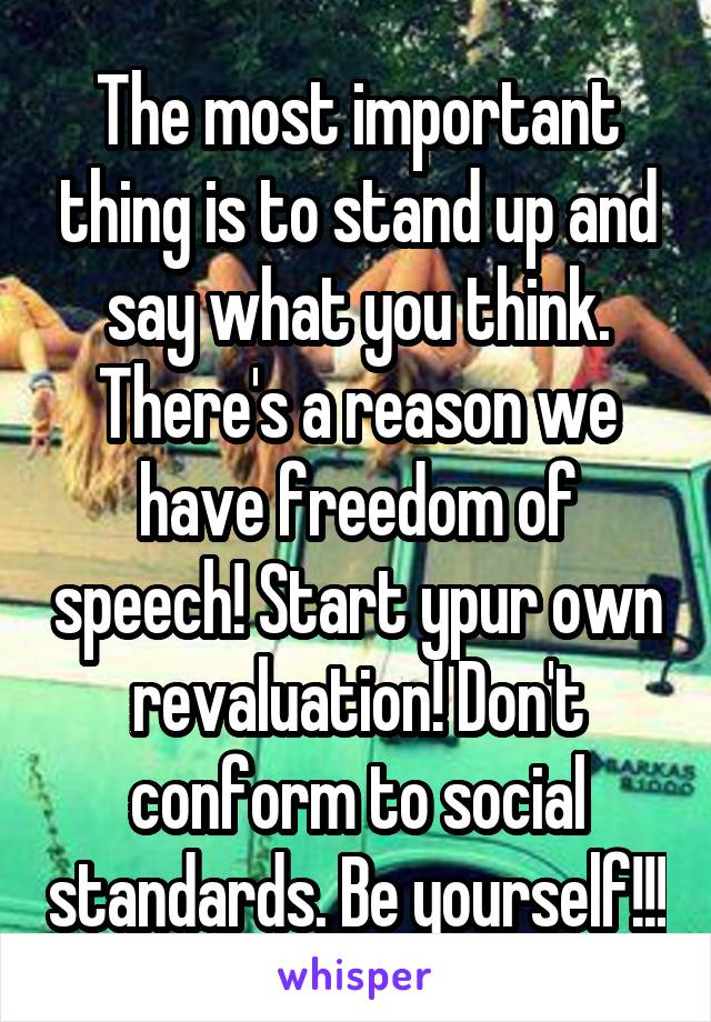 The most important thing is to stand up and say what you think. There's a reason we have freedom of speech! Start ypur own revaluation! Don't conform to social standards. Be yourself!!!