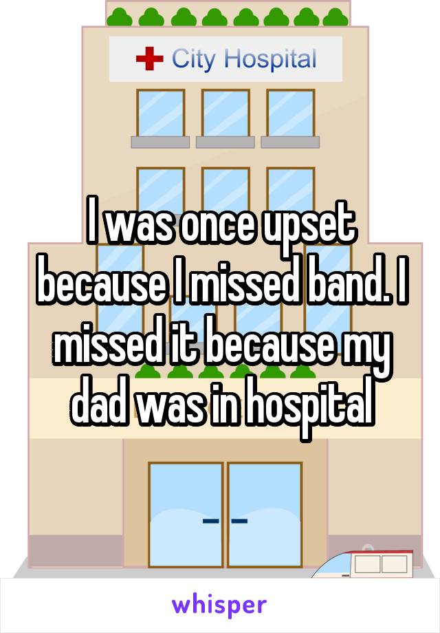 I was once upset because I missed band. I missed it because my dad was in hospital