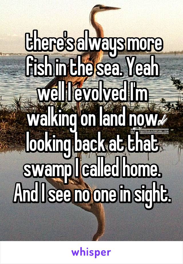  there's always more fish in the sea. Yeah well I evolved I'm walking on land now looking back at that swamp I called home. And I see no one in sight. 