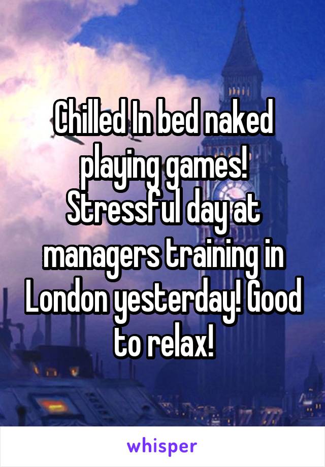 Chilled In bed naked playing games! Stressful day at managers training in London yesterday! Good to relax!