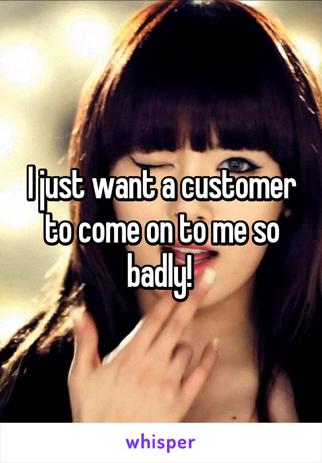 I just want a customer to come on to me so badly! 