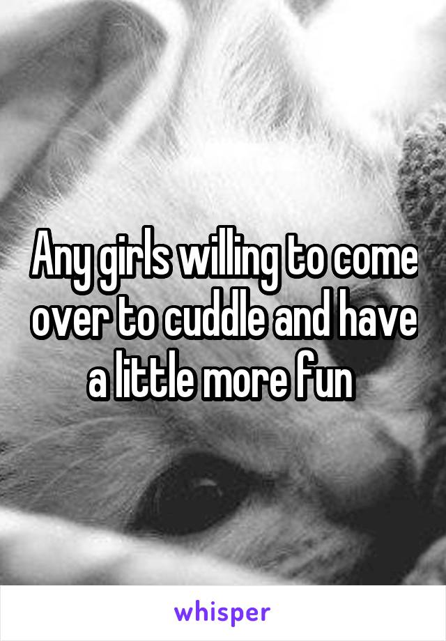 Any girls willing to come over to cuddle and have a little more fun 