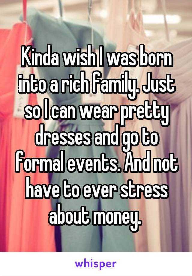 Kinda wish I was born into a rich family. Just so I can wear pretty dresses and go to formal events. And not have to ever stress about money. 