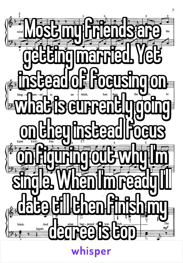 Most my friends are getting married. Yet instead of focusing on what is currently going on they instead focus on figuring out why I'm single. When I'm ready I'll date till then finish my degree is top