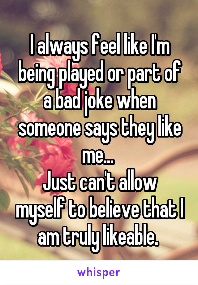 I always feel like I'm being played or part of a bad joke when someone says they like me... 
Just can't allow myself to believe that I am truly likeable. 