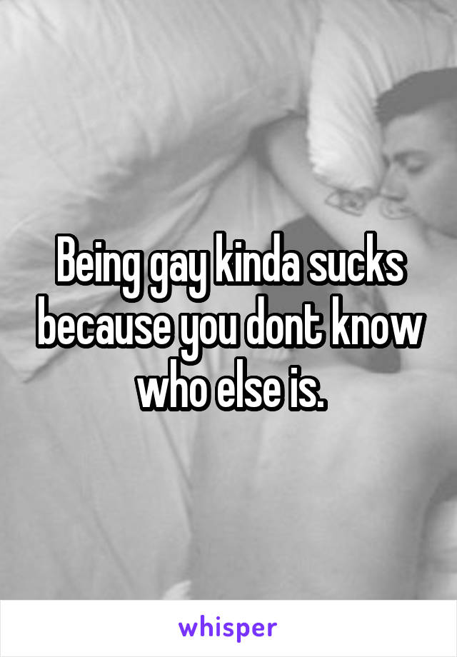 Being gay kinda sucks because you dont know who else is.