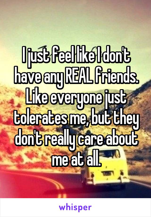 I just feel like I don't have any REAL friends. Like everyone just tolerates me, but they don't really care about me at all.