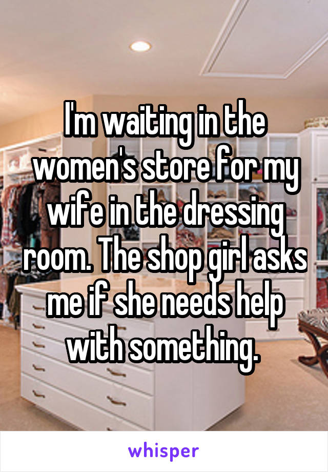 I'm waiting in the women's store for my wife in the dressing room. The shop girl asks me if she needs help with something. 