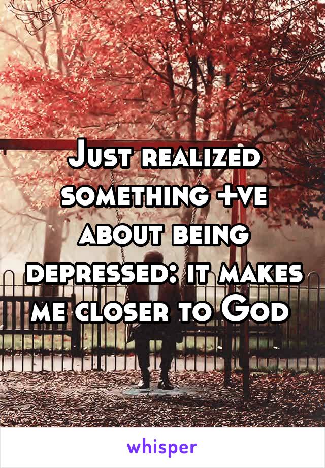 Just realized something +ve about being depressed: it makes me closer to God 