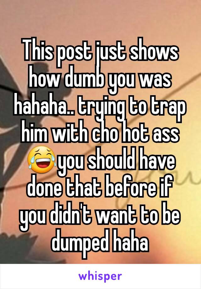 This post just shows how dumb you was hahaha.. trying to trap him with cho hot ass😂you should have done that before if you didn't want to be dumped haha