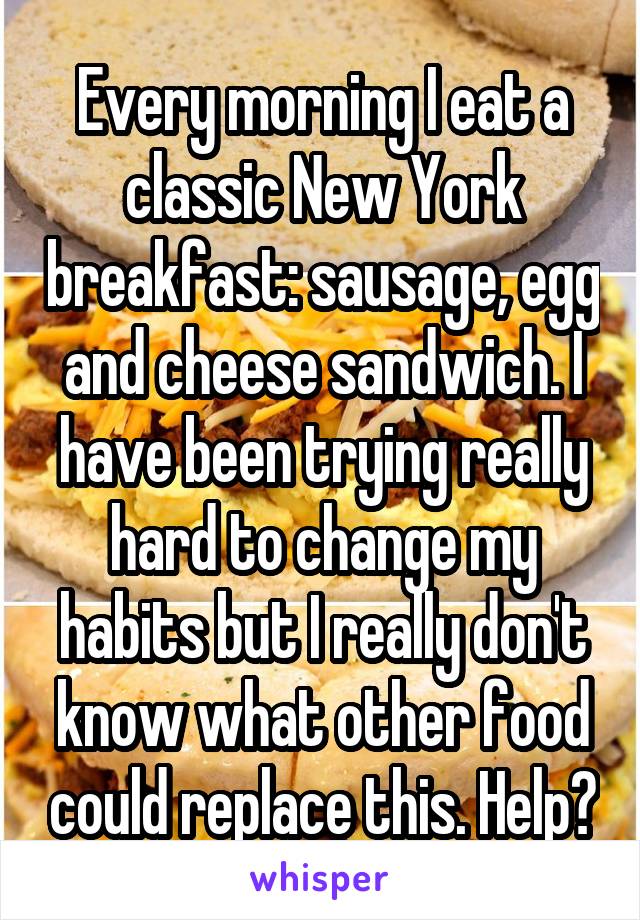 Every morning I eat a classic New York breakfast: sausage, egg and cheese sandwich. I have been trying really hard to change my habits but I really don't know what other food could replace this. Help?