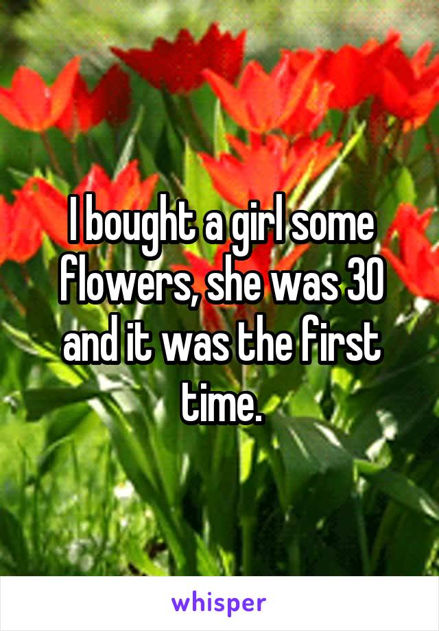 I bought a girl some flowers, she was 30 and it was the first time.