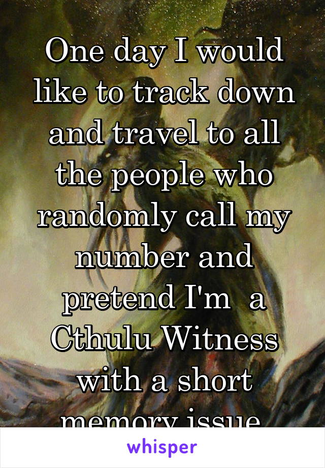 One day I would like to track down and travel to all the people who randomly call my number and pretend I'm  a Cthulu Witness with a short memory issue.