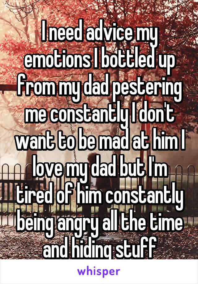 I need advice my emotions I bottled up from my dad pestering me constantly I don't want to be mad at him I love my dad but I'm tired of him constantly being angry all the time and hiding stuff