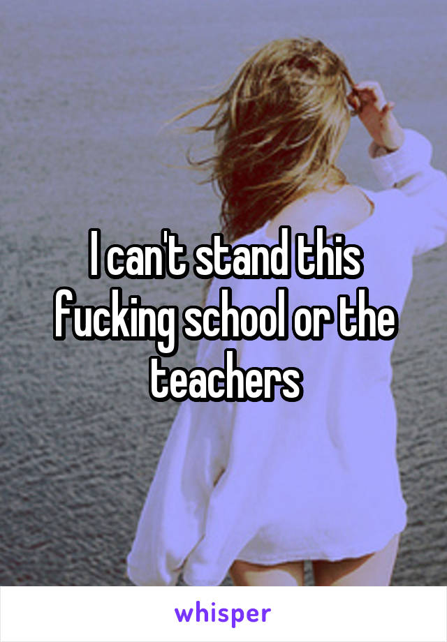 I can't stand this fucking school or the teachers