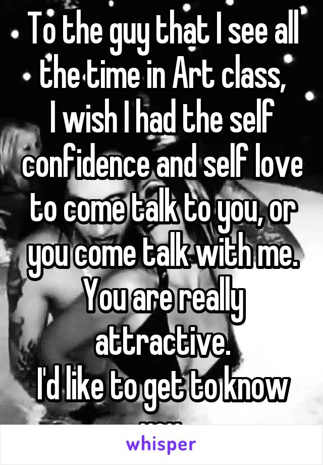 To the guy that I see all the time in Art class,
I wish I had the self confidence and self love to come talk to you, or you come talk with me.
You are really attractive.
I'd like to get to know you.