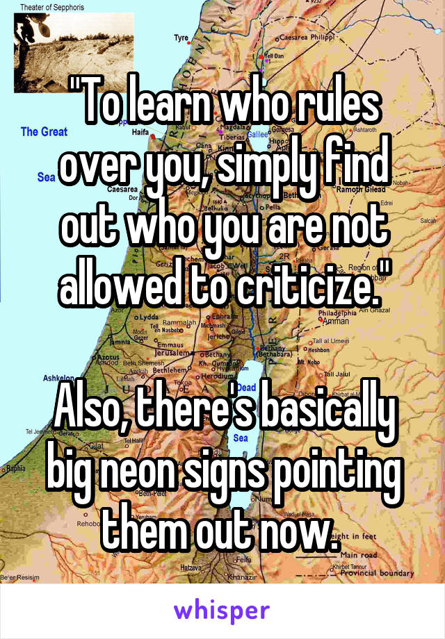 "To learn who rules over you, simply find out who you are not allowed to criticize."

Also, there's basically big neon signs pointing them out now. 