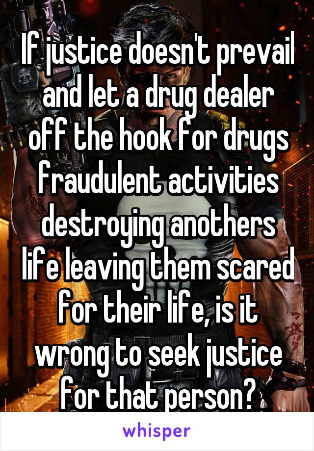 If justice doesn't prevail and let a drug dealer off the hook for drugs fraudulent activities destroying anothers life leaving them scared for their life, is it wrong to seek justice for that person?