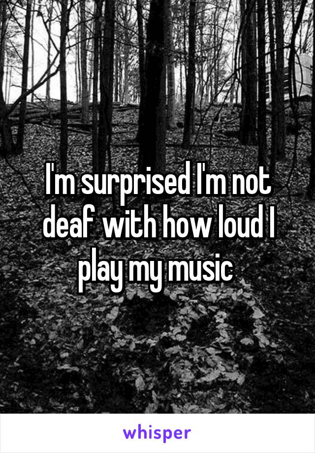 I'm surprised I'm not deaf with how loud I play my music 