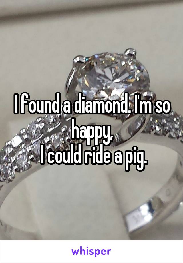 I found a diamond. I'm so happy,
 I could ride a pig.