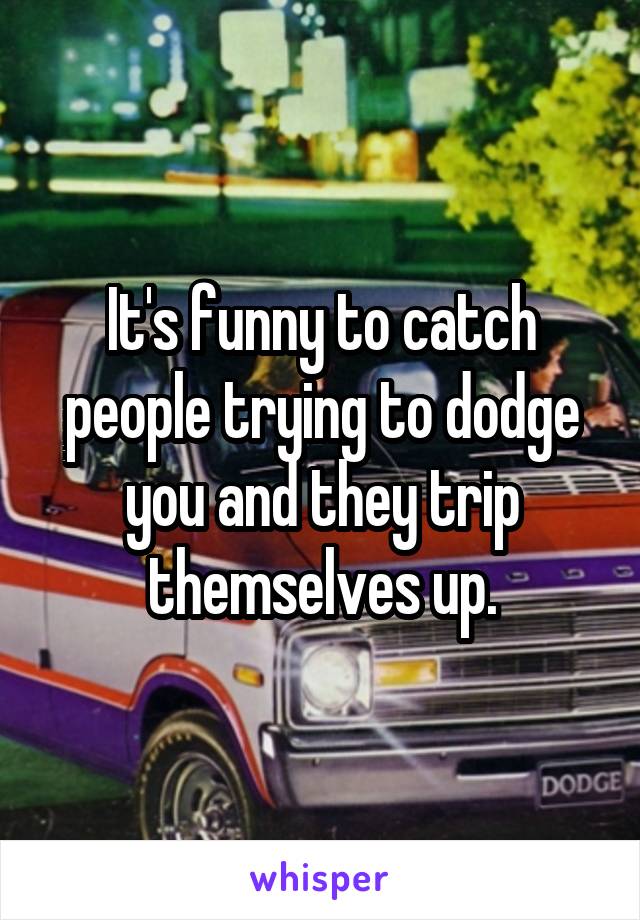 It's funny to catch people trying to dodge you and they trip themselves up.