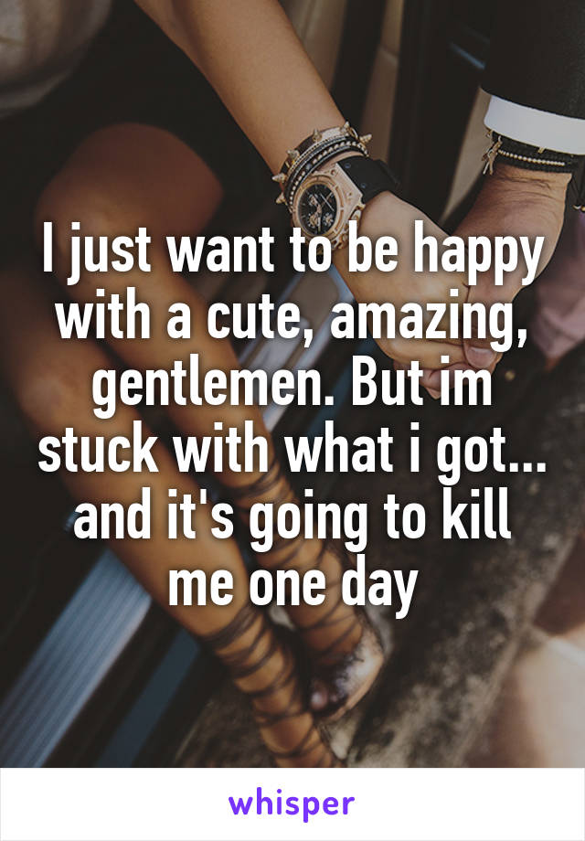 I just want to be happy with a cute, amazing, gentlemen. But im stuck with what i got... and it's going to kill me one day