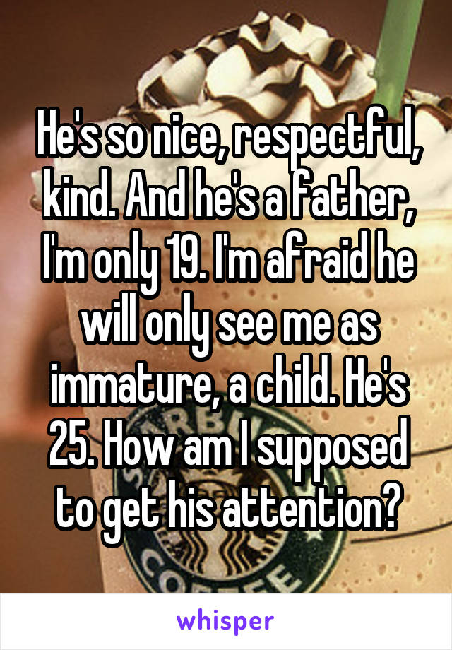 He's so nice, respectful, kind. And he's a father, I'm only 19. I'm afraid he will only see me as immature, a child. He's 25. How am I supposed to get his attention?