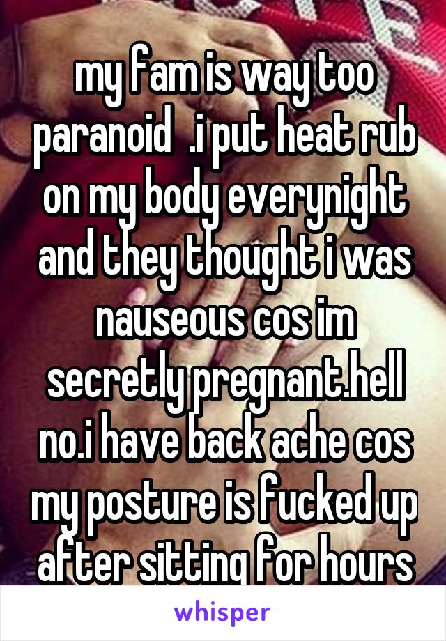 my fam is way too paranoid  .i put heat rub on my body everynight and they thought i was nauseous cos im secretly pregnant.hell no.i have back ache cos my posture is fucked up after sitting for hours