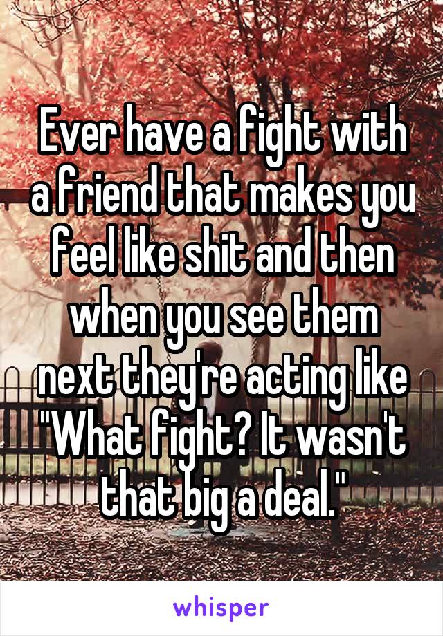 Ever have a fight with a friend that makes you feel like shit and then when you see them next they're acting like "What fight? It wasn't that big a deal."