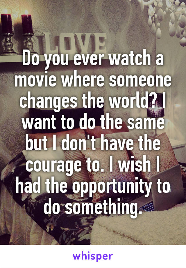 Do you ever watch a movie where someone changes the world? I want to do the same but I don't have the courage to. I wish I had the opportunity to do something.