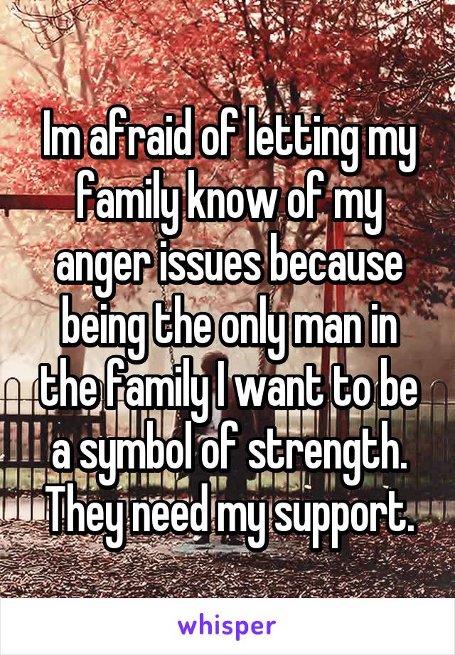 Im afraid of letting my family know of my anger issues because being the only man in the family I want to be a symbol of strength. They need my support.