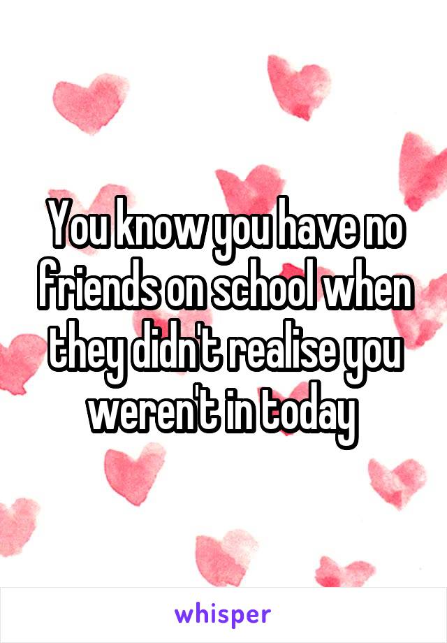 You know you have no friends on school when they didn't realise you weren't in today 