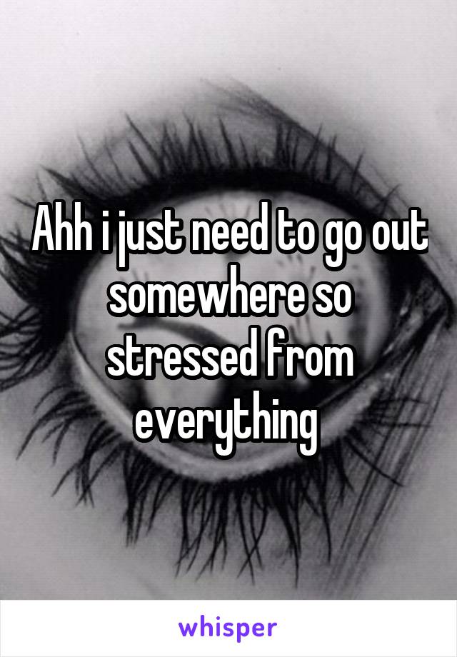 Ahh i just need to go out somewhere so stressed from everything 