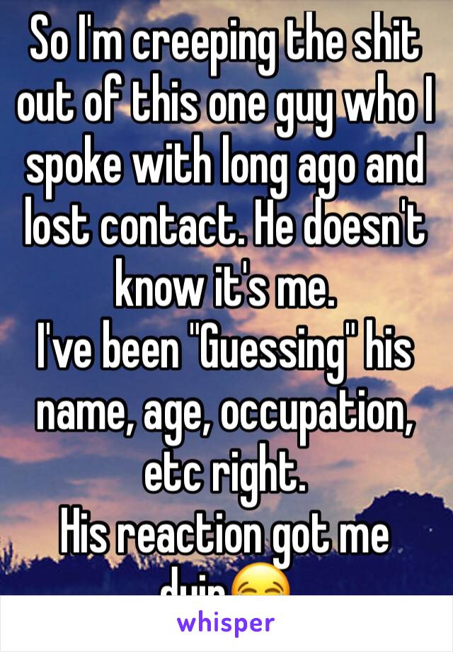 So I'm creeping the shit out of this one guy who I spoke with long ago and lost contact. He doesn't know it's me.
I've been "Guessing" his name, age, occupation, etc right. 
His reaction got me dyin😂