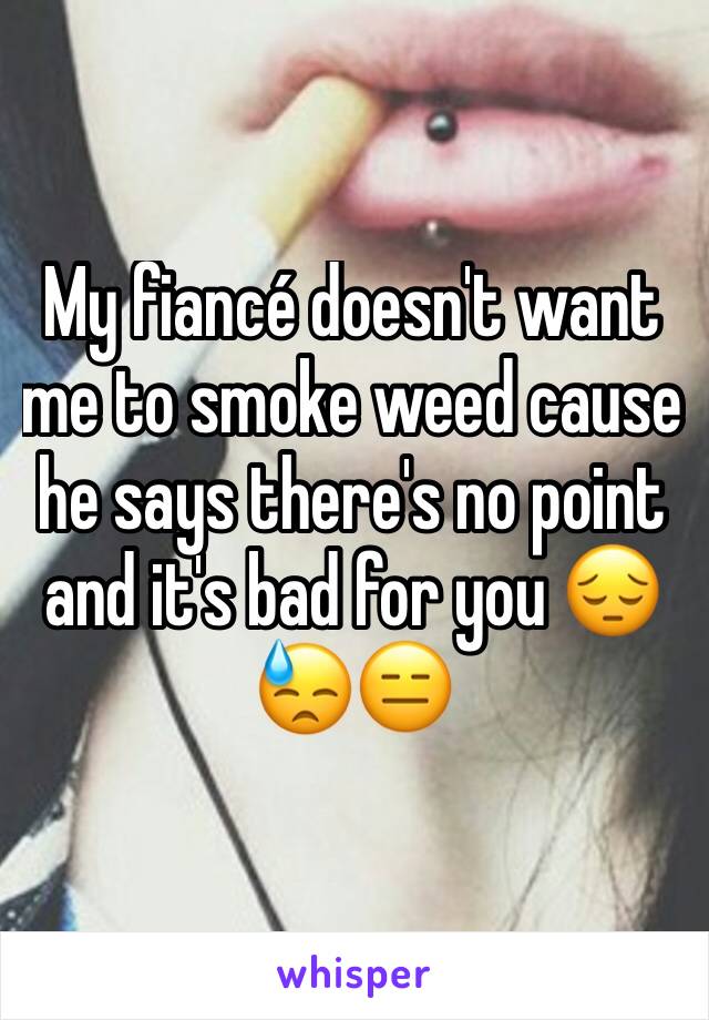 My fiancé doesn't want me to smoke weed cause he says there's no point and it's bad for you 😔😓😑