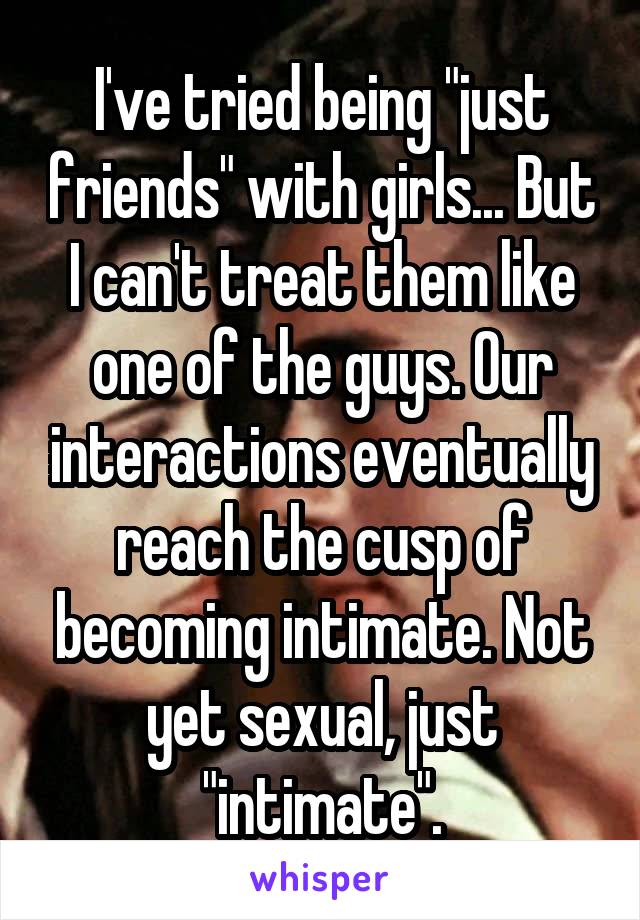 I've tried being "just friends" with girls... But I can't treat them like one of the guys. Our interactions eventually reach the cusp of becoming intimate. Not yet sexual, just "intimate".