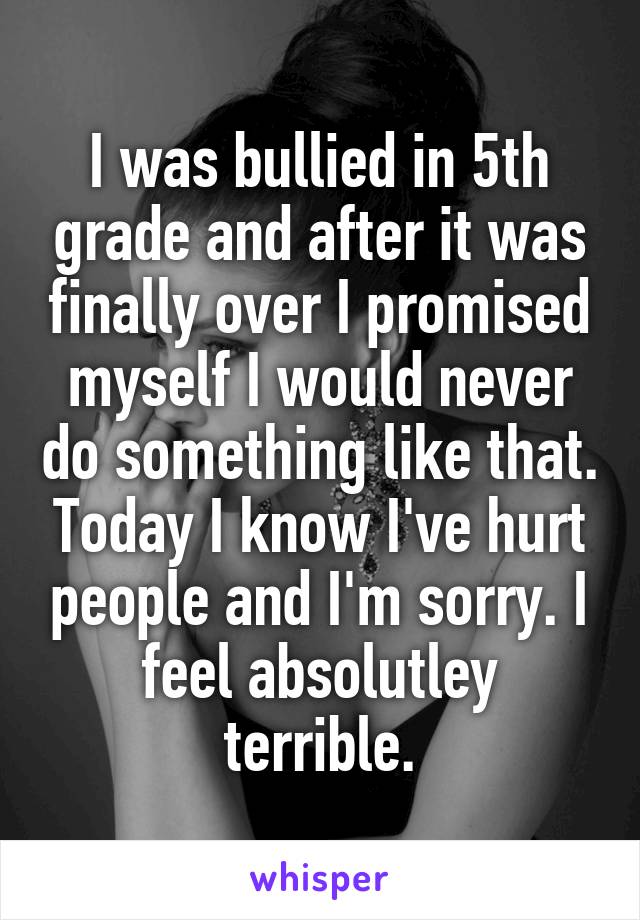 I was bullied in 5th grade and after it was finally over I promised myself I would never do something like that. Today I know I've hurt people and I'm sorry. I feel absolutley terrible.