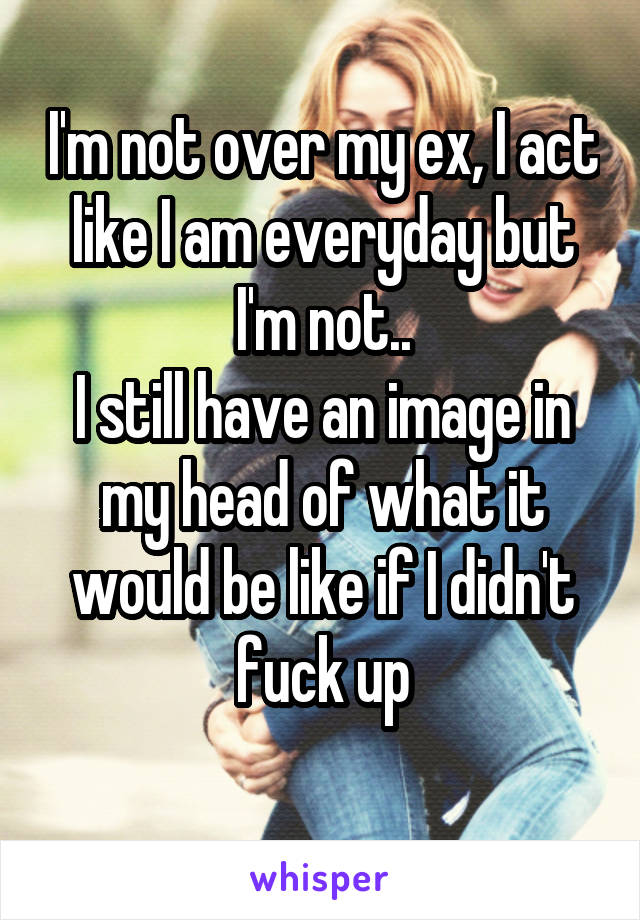 I'm not over my ex, I act like I am everyday but I'm not..
I still have an image in my head of what it would be like if I didn't fuck up
