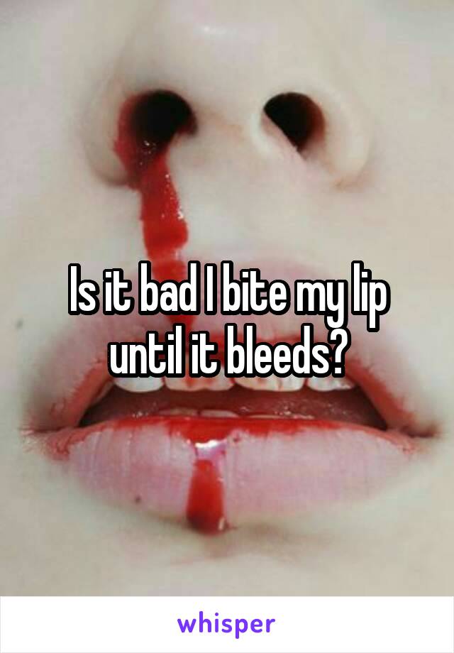 Is it bad I bite my lip until it bleeds?